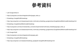 參考資料
• LLM: Google Vertex Ai
• https://js.langchain.com/docs/integrations/llms/google_vertex_ai
• Embeddings: GooglePaLMEmbeddings
• https://api.js.langchain.com/classes/experimental_multimodal_embeddings_googlevertexai.GoogleVertexAIMultimodalEmbeddings.html
• Embeddings: GoogleVertexAIMultimodalEmbeddings
• https://js.langchain.com/docs/modules/data_connection/experimental/multimodal_embeddings/google_vertex_ai
• https://api.js.langchain.com/classes/experimental_multimodal_embeddings_googlevertexai.GoogleVertexAIMultimodalEmbeddings.html
• LLM: Google PaLM
• https://js.langchain.com/docs/integrations/llms/google_palm
• Embeddings: GooglePaLMEmbeddings
• https://api.js.langchain.com/classes/embeddings_googlepalm.GooglePaLMEmbeddings.html
 