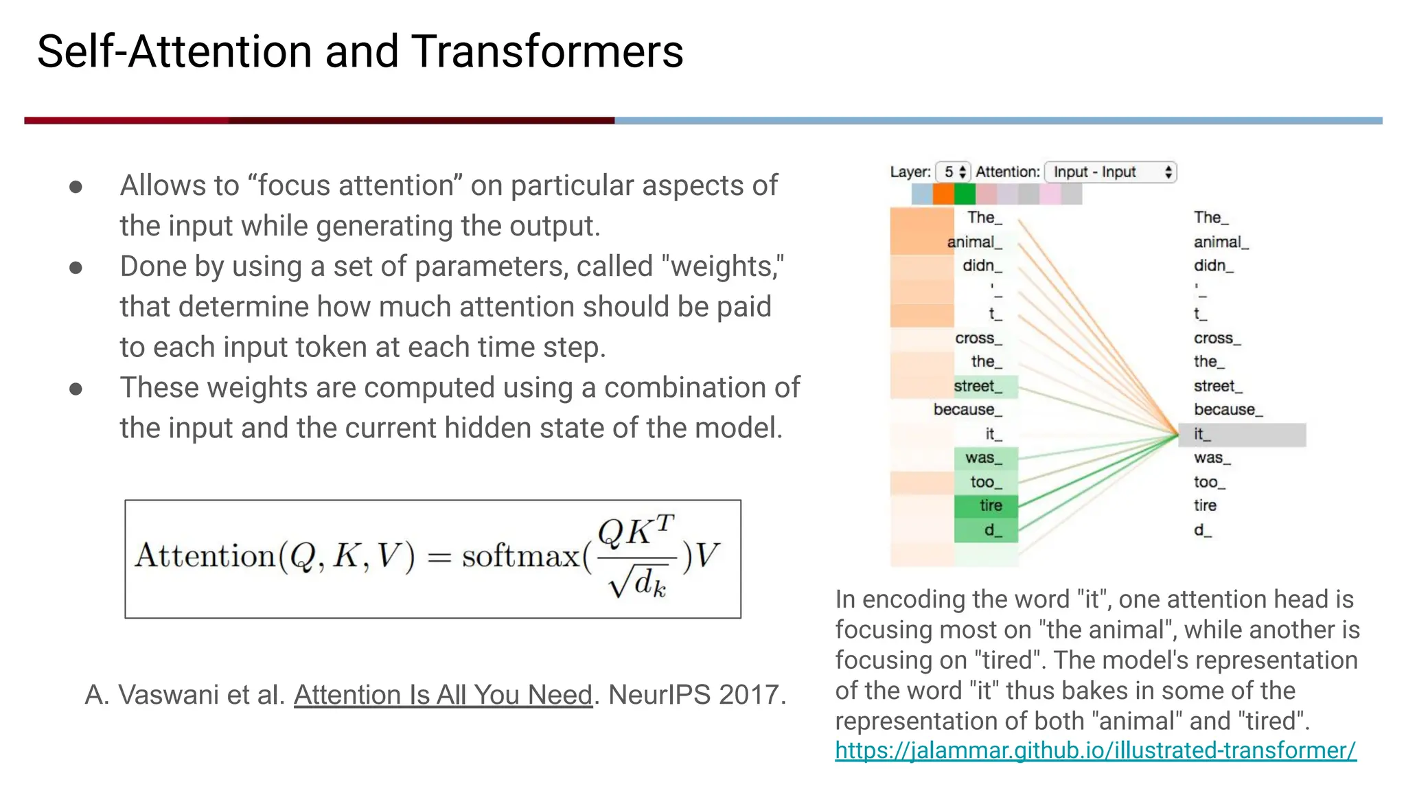 Self-Attention and Transformers
● Allows to “focus attention” on particular aspects of
the input while generating the output.
● Done by using a set of parameters, called "weights,"
that determine how much attention should be paid
to each input token at each time step.
● These weights are computed using a combination of
the input and the current hidden state of the model.
In encoding the word "it", one attention head is
focusing most on "the animal", while another is
focusing on "tired". The model's representation
of the word "it" thus bakes in some of the
representation of both "animal" and "tired".
https://jalammar.github.io/illustrated-transformer/
A. Vaswani et al. Attention Is All You Need. NeurIPS 2017.
 