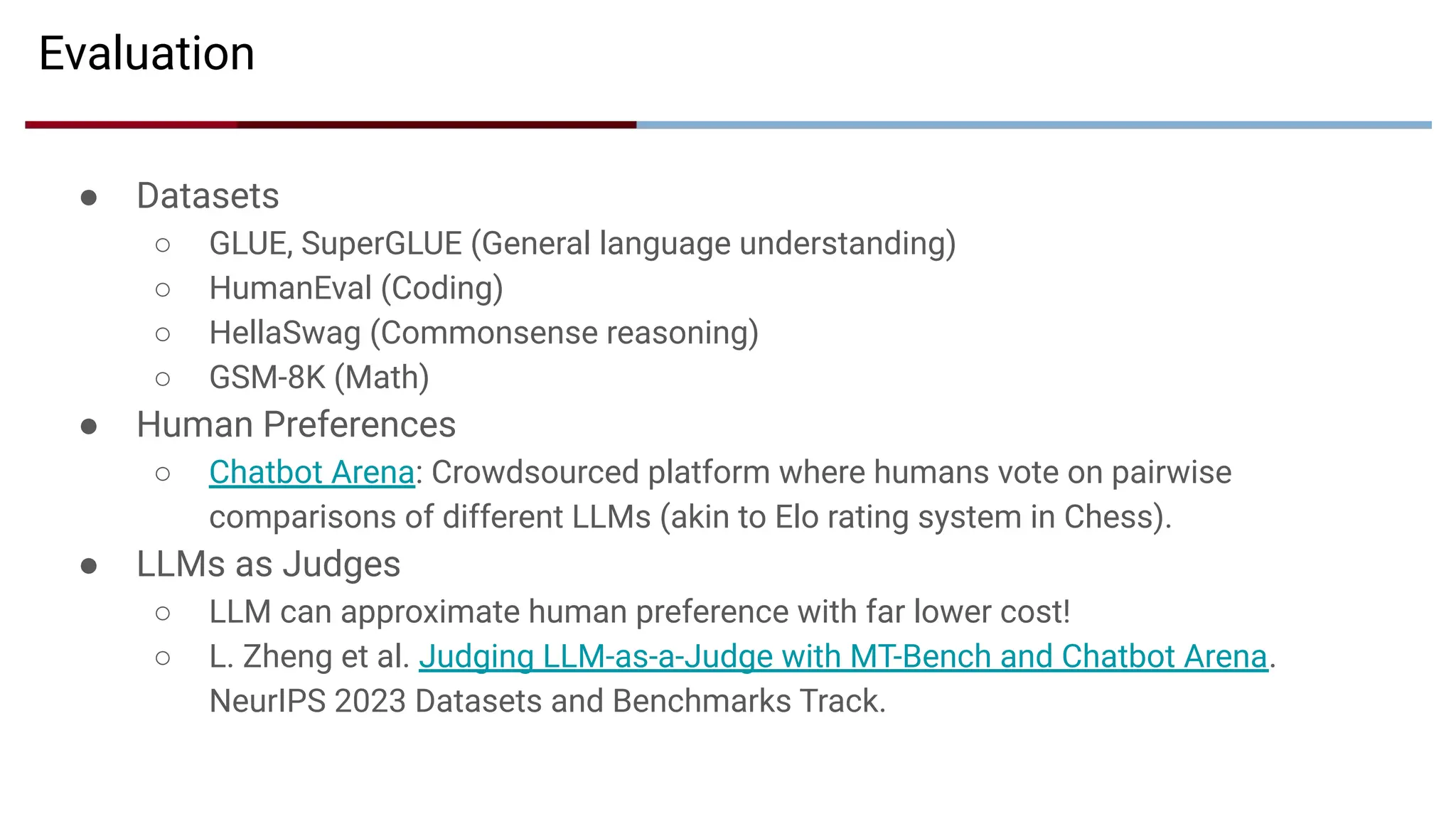 Evaluation
● Datasets
○ GLUE, SuperGLUE (General language understanding)
○ HumanEval (Coding)
○ HellaSwag (Commonsense reasoning)
○ GSM-8K (Math)
● Human Preferences
○ Chatbot Arena: Crowdsourced platform where humans vote on pairwise
comparisons of different LLMs (akin to Elo rating system in Chess).
● LLMs as Judges
○ LLM can approximate human preference with far lower cost!
○ L. Zheng et al. Judging LLM-as-a-Judge with MT-Bench and Chatbot Arena.
NeurIPS 2023 Datasets and Benchmarks Track.
 