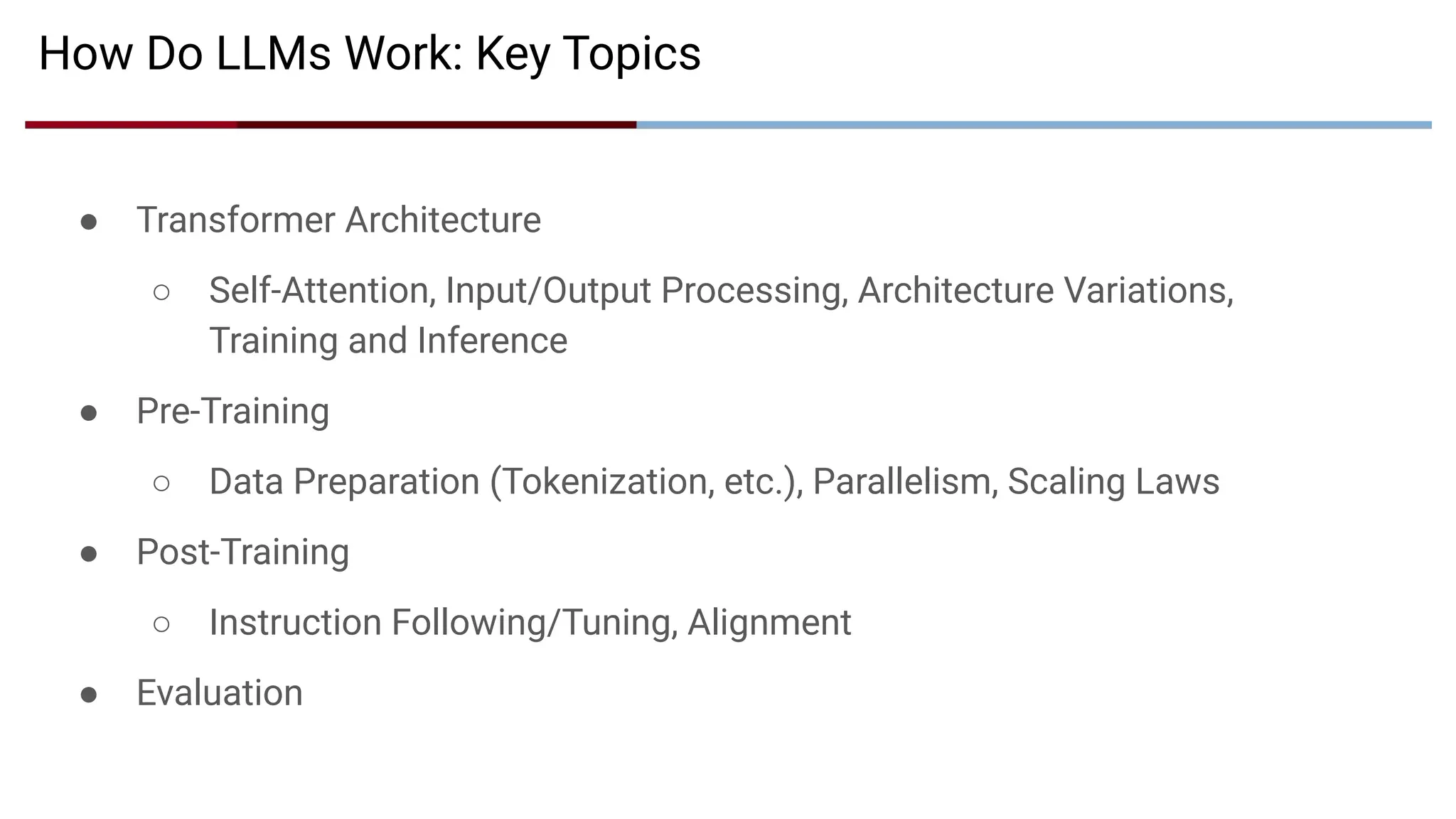 ● Transformer Architecture
○ Self-Attention, Input/Output Processing, Architecture Variations,
Training and Inference
● Pre-Training
○ Data Preparation (Tokenization, etc.), Parallelism, Scaling Laws
● Post-Training
○ Instruction Following/Tuning, Alignment
● Evaluation
How Do LLMs Work: Key Topics
 