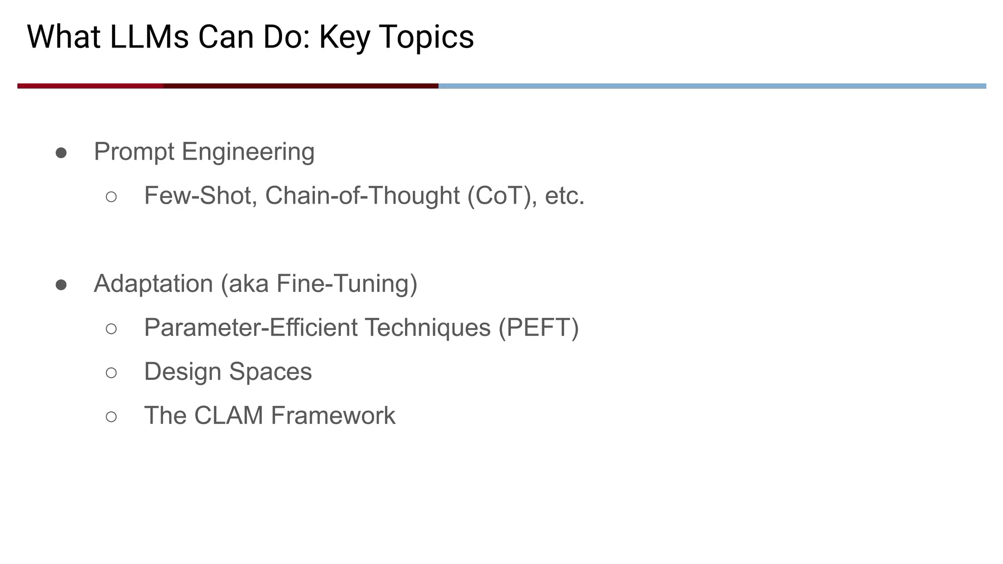 What LLMs Can Do: Key Topics
● Prompt Engineering
○ Few-Shot, Chain-of-Thought (CoT), etc.
● Adaptation (aka Fine-Tuning)
○ Parameter-Efficient Techniques (PEFT)
○ Design Spaces
○ The CLAM Framework
 