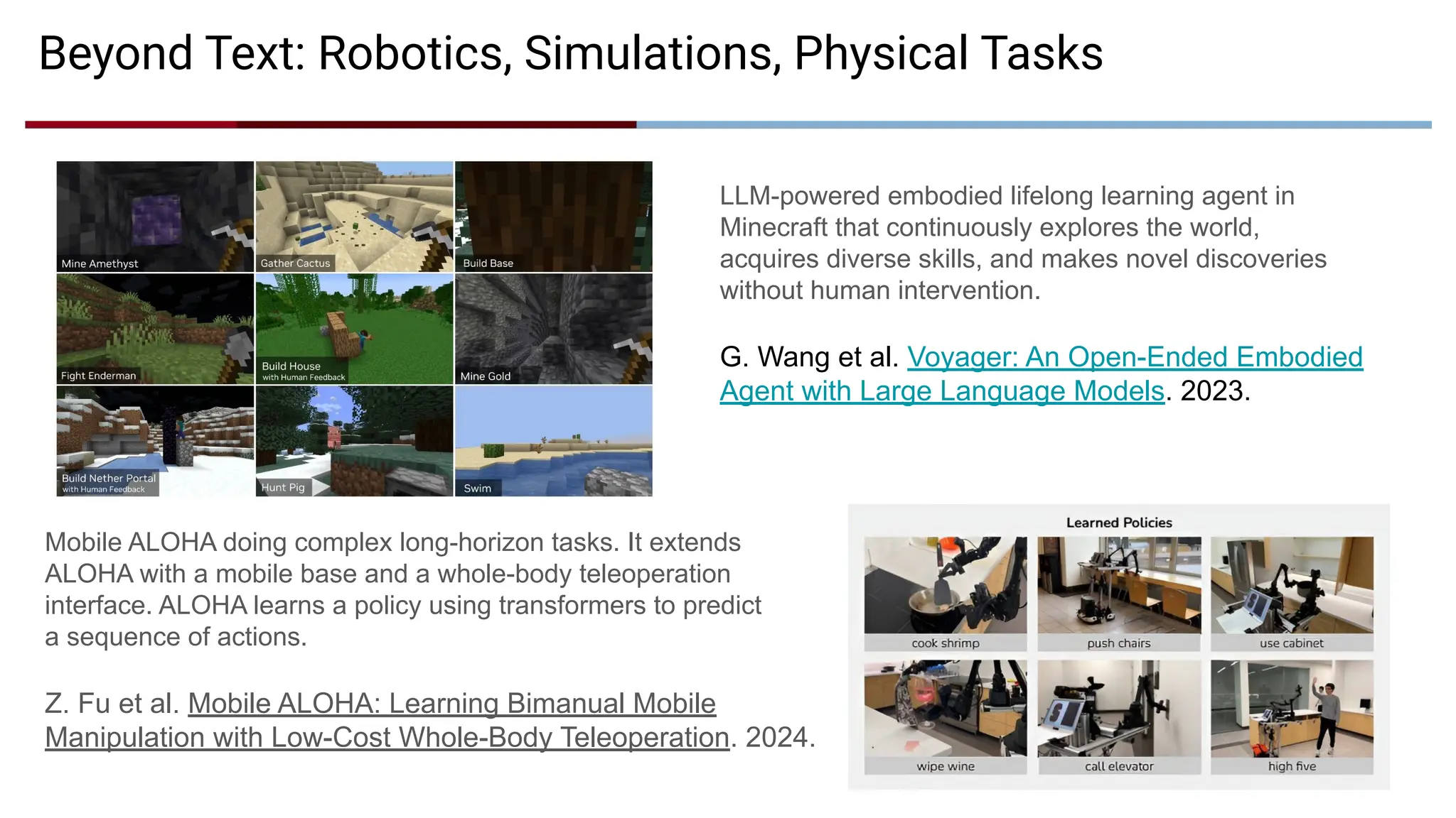 Mobile ALOHA doing complex long-horizon tasks. It extends
ALOHA with a mobile base and a whole-body teleoperation
interface. ALOHA learns a policy using transformers to predict
a sequence of actions.
Z. Fu et al. Mobile ALOHA: Learning Bimanual Mobile
Manipulation with Low-Cost Whole-Body Teleoperation. 2024.
Beyond Text: Robotics, Simulations, Physical Tasks
LLM-powered embodied lifelong learning agent in
Minecraft that continuously explores the world,
acquires diverse skills, and makes novel discoveries
without human intervention.
G. Wang et al. Voyager: An Open-Ended Embodied
Agent with Large Language Models. 2023.
 