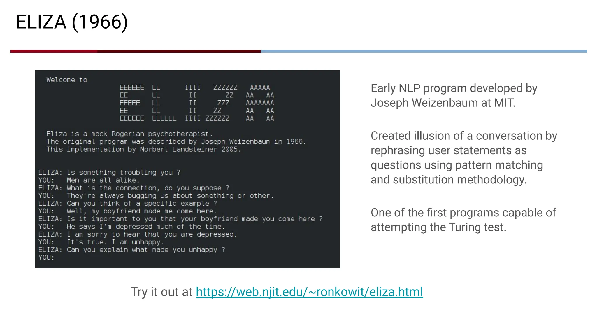 Early NLP program developed by
Joseph Weizenbaum at MIT.
Created illusion of a conversation by
rephrasing user statements as
questions using pattern matching
and substitution methodology.
One of the ﬁrst programs capable of
attempting the Turing test.
ELIZA (1966)
Try it out at https://web.njit.edu/~ronkowit/eliza.html
 