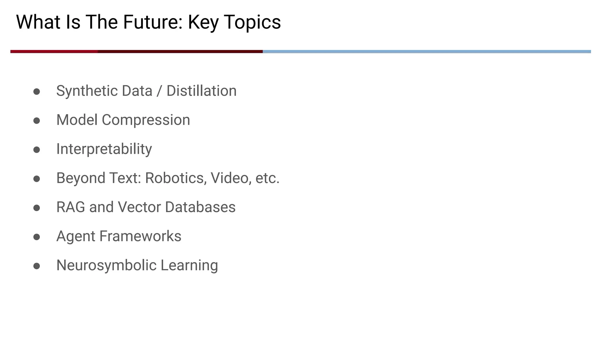● Synthetic Data / Distillation
● Model Compression
● Interpretability
● Beyond Text: Robotics, Video, etc.
● RAG and Vector Databases
● Agent Frameworks
● Neurosymbolic Learning
What Is The Future: Key Topics
 