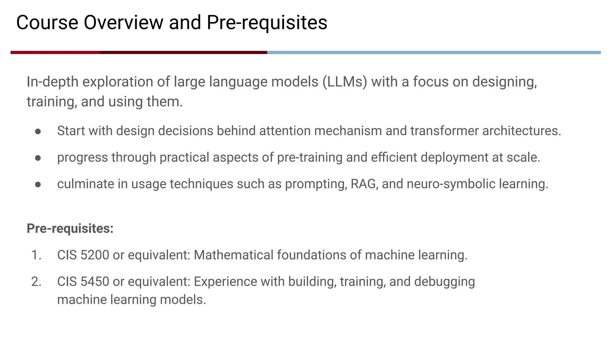 In-depth exploration of large language models (LLMs) with a focus on designing,
training, and using them.
● Start with design decisions behind attention mechanism and transformer architectures.
● progress through practical aspects of pre-training and eﬃcient deployment at scale.
● culminate in usage techniques such as prompting, RAG, and neuro-symbolic learning.
Pre-requisites:
1. CIS 5200 or equivalent: Mathematical foundations of machine learning.
2. CIS 5450 or equivalent: Experience with building, training, and debugging
machine learning models.
Course Overview and Pre-requisites
 