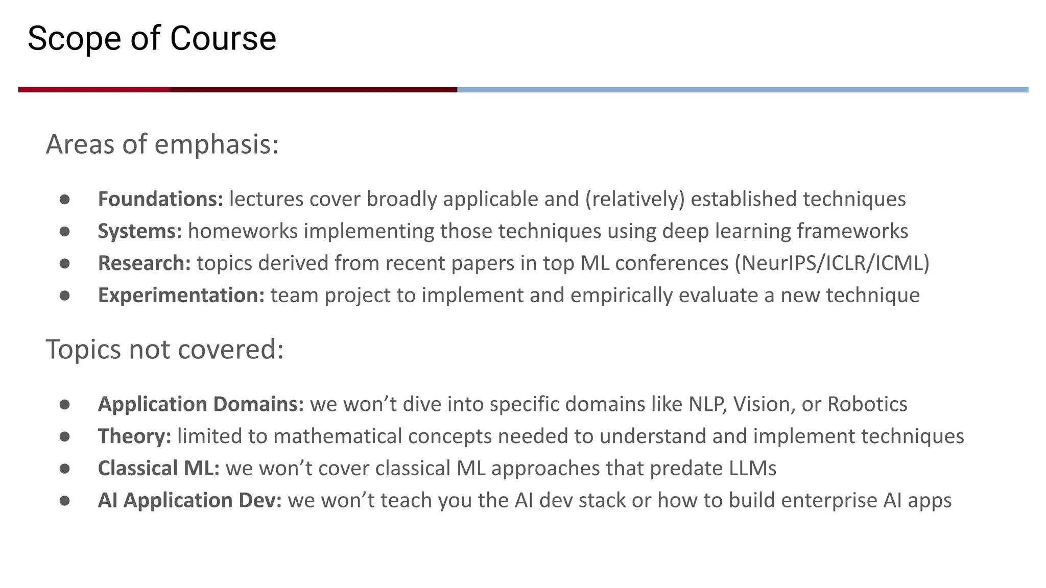 Scope of Course
Areas of emphasis:
● Foundations: lectures cover broadly applicable and (relatively) established techniques
● Systems: homeworks implementing those techniques using deep learning frameworks
● Research: topics derived from recent papers in top ML conferences (NeurIPS/ICLR/ICML)
● Experimentation: team project to implement and empirically evaluate a new technique
Topics not covered:
● Application Domains: we won’t dive into specific domains like NLP, Vision, or Robotics
● Theory: limited to mathematical concepts needed to understand and implement techniques
● Classical ML: we won’t cover classical ML approaches that predate LLMs
● AI Application Dev: we won’t teach you the AI dev stack or how to build enterprise AI apps
 