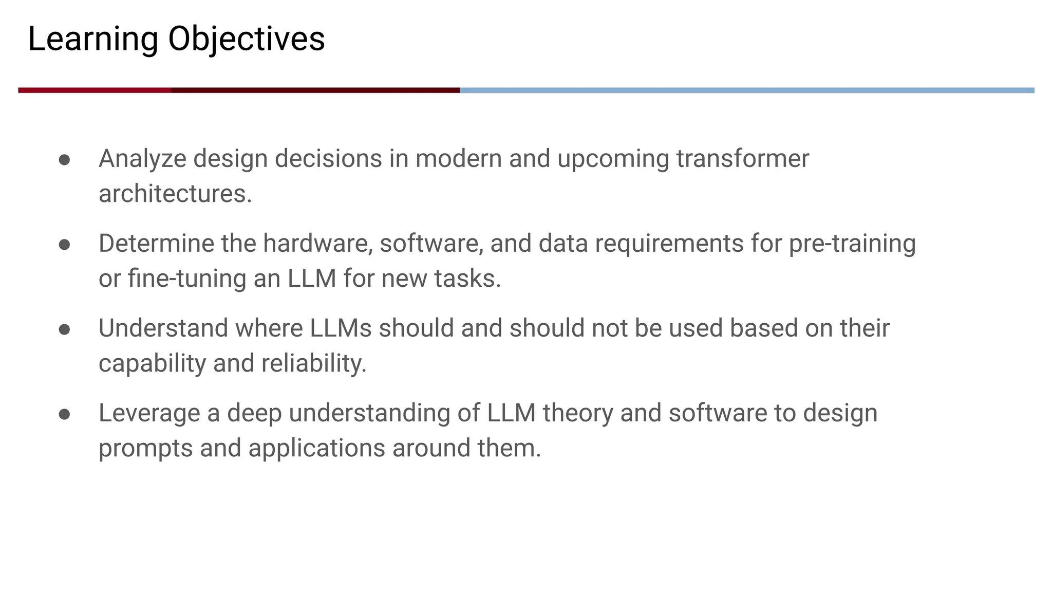 ● Analyze design decisions in modern and upcoming transformer
architectures.
● Determine the hardware, software, and data requirements for pre-training
or ﬁne-tuning an LLM for new tasks.
● Understand where LLMs should and should not be used based on their
capability and reliability.
● Leverage a deep understanding of LLM theory and software to design
prompts and applications around them.
Learning Objectives
 