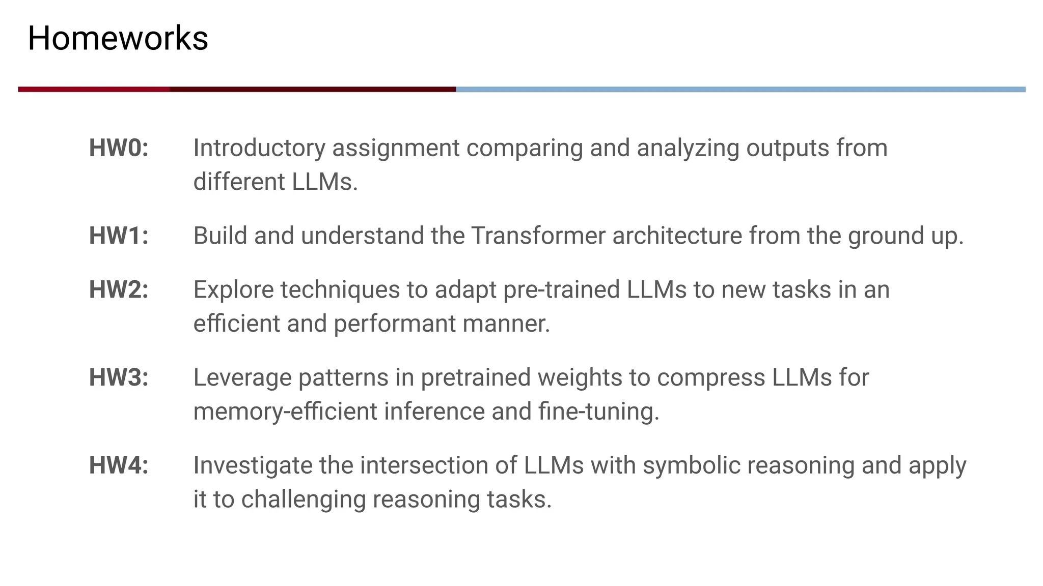 Homeworks
HW0: Introductory assignment comparing and analyzing outputs from
different LLMs.
HW1: Build and understand the Transformer architecture from the ground up.
HW2: Explore techniques to adapt pre-trained LLMs to new tasks in an
eﬃcient and performant manner.
HW3: Leverage patterns in pretrained weights to compress LLMs for
memory-eﬃcient inference and ﬁne-tuning.
HW4: Investigate the intersection of LLMs with symbolic reasoning and apply
it to challenging reasoning tasks.
 