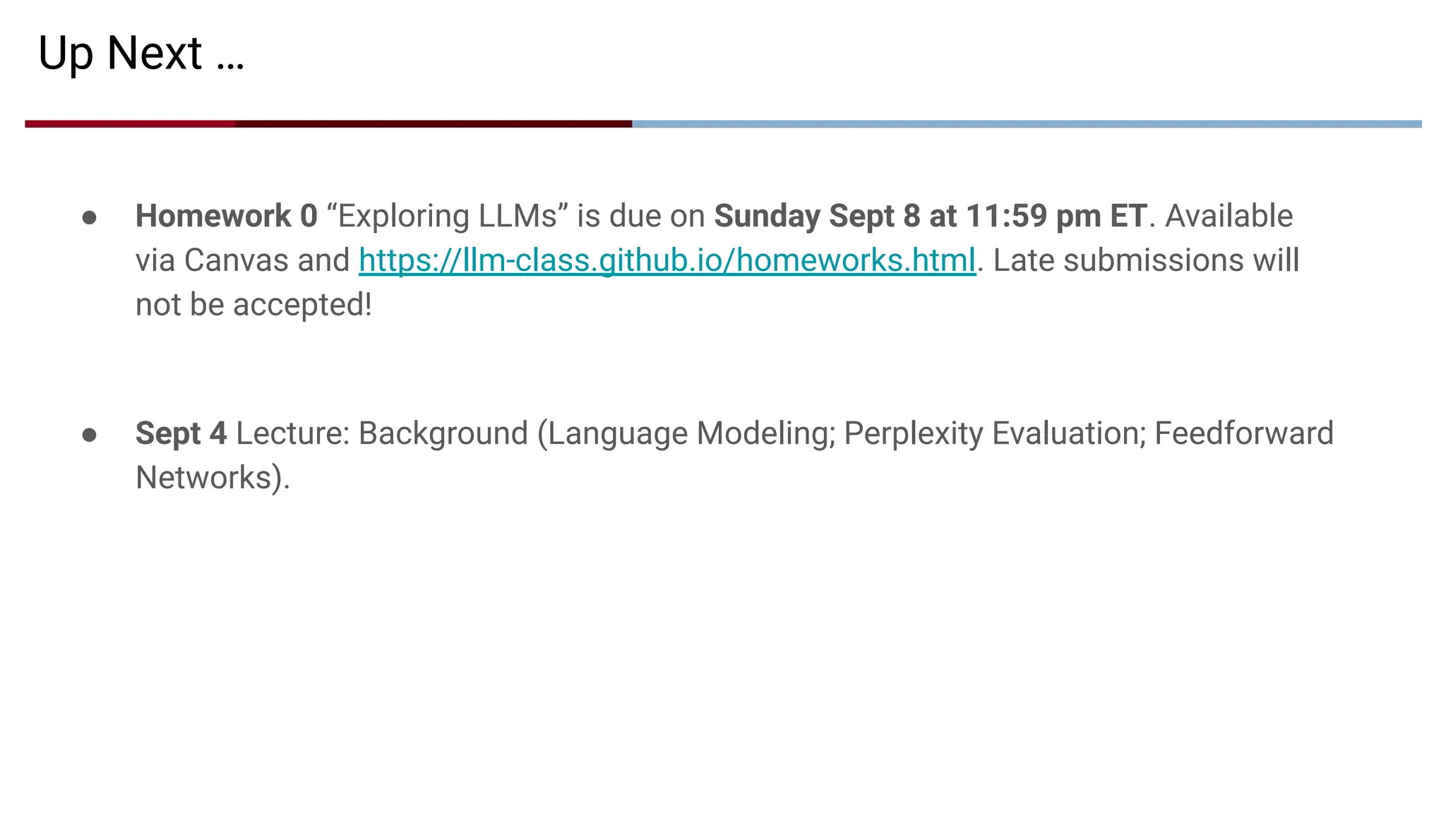 Up Next …
● Homework 0 “Exploring LLMs” is due on Sunday Sept 8 at 11:59 pm ET. Available
via Canvas and https://llm-class.github.io/homeworks.html. Late submissions will
not be accepted!
● Sept 4 Lecture: Background (Language Modeling; Perplexity Evaluation; Feedforward
Networks).
 