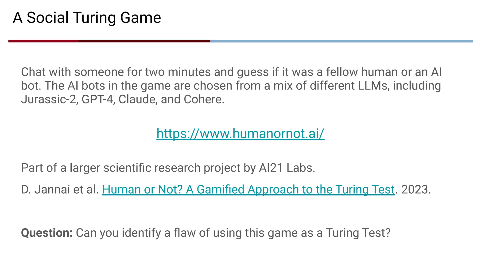 A Social Turing Game
Chat with someone for two minutes and guess if it was a fellow human or an AI
bot. The AI bots in the game are chosen from a mix of different LLMs, including
Jurassic-2, GPT-4, Claude, and Cohere.
https://www.humanornot.ai/
Part of a larger scientiﬁc research project by AI21 Labs.
D. Jannai et al. Human or Not? A Gamiﬁed Approach to the Turing Test. 2023.
Question: Can you identify a ﬂaw of using this game as a Turing Test?
 