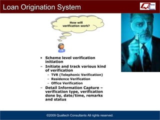 Scheme level verification initiation Initiate and track various kind of verification TVR (Telephonic Verification) Residence Verification Office Verification Detail Information Capture – verification type, verification done by, date/time, remarks and status ©2009 Qualtech Consultants All rights reserved. Loan Origination System How will verification work ? 