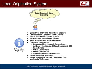 Loan Origination System Quick Data Entry and Detail Data Capture Individual and Corporate Data Capture Group based lending data capture Sourcing and Fulfillment Channels Sales Manager and Branch Manager Customer Information Demographic - Personal, Dependents Address – Residence, Office, Permanent, SOS Bank Details Other Loan details Credit Card Details Income & Employment Details Capture multiple addresses Captures multiple entities - Guarantor/Co-applicants/References   ©2009 Qualtech Consultants All rights reserved. Case Booking / Data Capturing Information Capturing 