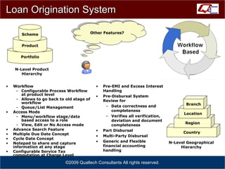 Loan Origination System Workflow Configurable Process Workflow at product level Allows to go back to old stage of workflow Queue/List Management Access Mode Menu/workflow stage/data based access to a role View, Edit or No Access mode Advance Search Feature Multiple Due Date Concept Cycle Date Concept Notepad to share and capture information at any stage Configurable Service Tax computation at Charge Level ©2009 Qualtech Consultants All rights reserved. Other Features? Country Region Location Branch N-Level Geographical Hierarchy Portfolio Product Scheme N-Level Product Hierarchy Pre-EMI and Excess Interest Handling Pre-Disbursal System Review for Data correctness and completeness Verifies all verification, deviation and document completeness Part Disbursal Multi-Party Disbursal Generic and Flexible financial accounting handling 