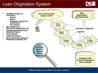Loan Origination System Multiple modes of execution Online Batch Multiple/ Range De-duplication Re-initiate Run dedupe on Borrower, Guarantor etc Configurable Rule base Dedupe Engine Exact Match Potential Match Show all linked loans of Matched Customer ID ©2009 Qualtech Consultants All rights reserved. How will de-dupe engine work ? New Application No Generated De-dupe Triggered Negative cases In Progress cases Rejected cases Closed cases Active cases Against Mapping with External Database also available View De-dupe Match History When required 