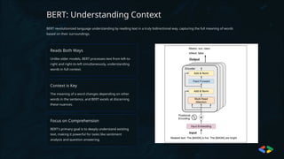 BERT: Understanding Context
BERT revolutionized language understanding by reading text in a truly bidirectional way, capturing the full meaning of words
based on their surroundings.
Reads Both Ways
Unlike older models, BERT processes text from left-to-
right and right-to-left simultaneously, understanding
words in full context.
Context is Key
The meaning of a word changes depending on other
words in the sentence, and BERT excels at discerning
these nuances.
Focus on Comprehension
BERT's primary goal is to deeply understand existing
text, making it powerful for tasks like sentiment
analysis and question answering.
 