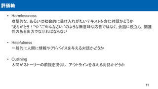 • Harmlessness
攻撃的な，あるいは社会的に受け入れがたいテキストを含む対話かどうか
"ありがとう！"や "ごめんなさい "のような無意味な応答ではなく、会話に役立ち，関連
性のある出力でなければならない
• Helpfulness
一般的に人間に情報やアドバイスを与える対話かどうか
• Outlining
人間がストーリーの前提を提供し，アウトラインを与える対話かどうか
評価軸
11
 
