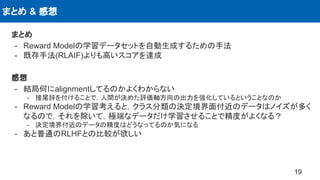 まとめ & 感想
19
まとめ
- Reward Modelの学習データセットを自動生成するための手法
- 既存手法(RLAIF)よりも高いスコアを達成
感想
- 結局何にalignmentしてるのかよくわからない
- 接尾辞を付けることで，人間が決めた評価軸方向の出力を強化しているということなのか
- Reward Modelの学習考えると，クラス分類の決定境界面付近のデータはノイズが多く
なるので，それを除いて，極端なデータだけ学習させることで精度がよくなる？
- 決定境界付近のデータの精度はどうなってるのか気になる
- あと普通のRLHFとの比較が欲しい
 