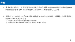 • 通常のRLHFでは，人間がラベル付けしたデータを用いてReward Model(Preference
Model)を学習するが，RLの学習がこのモデルに大きく依存してしまう
• 人間がラベル付けしたデータ、特に高品質のデータの収集は、大規模になると費用と
時間のコストが莫大になる
– そもそもアノテーターの選定はどうするのか
– ラベル付けされたデータの品質はどうやって担保するのか
背景
4
 