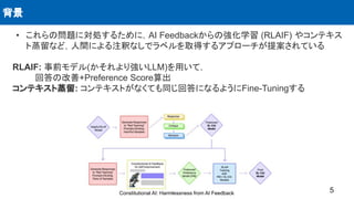 • これらの問題に対処するために，AI Feedbackからの強化学習 (RLAIF) やコンテキス
ト蒸留など，人間による注釈なしでラベルを取得するアプローチが提案されている
RLAIF: 事前モデル(かそれより強いLLM)を用いて，
回答の改善+Preference Score算出
コンテキスト蒸留: コンテキストがなくても同じ回答になるようにFine-Tuningする
背景
5
Constitutional AI: Harmlessness from AI Feedback
 