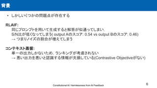 • しかしいくつかの問題点が存在する
RLAIF:
同じプロンプトを用いて生成すると解答が似通ってしまい，
S/N比が低くなってしまう( output Aのスコア: 0.54 vs output Bのスコア: 0.46)
→ つまりノイズの割合が増えてしまう
コンテキスト蒸留:
単一の出力しかないため，ランキングが考慮されない
→ 悪い出力を悪いと認識する情報が欠損している(Contrastive Objectiveがない)
背景
6
Constitutional AI: Harmlessness from AI Feedback
 