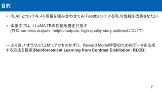 • RLAIFとコンテキスト蒸留を組み合わせてAI FeedbackによるRLの性能を改善させたい
• 本論文では，LLaMA 7Bの性能改善を目指す
(特にharmless outputs, helpful outputs, high-quality story outlinesについて）
→ より強い”オラクル”LLMにアクセスせずに，Reward Model学習のためのデータを生成
する方法を提案(Reinforcement Learning from Contrast Distillation: RLCD)
目的
7
 