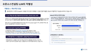 22
오픈소스컨설팅 LLM의 차별성
글로벌 최고 수준의 ChatGPT 사용을 무리 없이 대체할 수 있을 만큼 탁월한 성능과 차별적인 기능을 보유하고 있습니다.
차별성 1 – 독보적인 성능
오픈소스가 기존에 보유한 영어에 대한 최상급 언어 능력을 한국어로 치환하는 CoIT 학습
방식을 적용하여 한국어 능력이 떨어지던 기존 LLM의 고질적인 문제를 해결하였습니다.
특히 최근 Vocab 확장을 통해 한국어 생성 속도 및 context length가 약 1.3배 증가하는 등
한국어 성능을 점차 고도화하고 있습니다.
2. Catastrophic Forgetting 문제 해결
1. CoIT 학습 방식을 적용하여 한국어로도 최상급 성능 보유
단계별 학습 진행 등 Catastrophic Forgetting*을 완화하기 위한
학습법을 끊임없이 연구하여 높은 모델 안정성을 확보하고 있습니다.
* Catastrophic Forgetting: 새로운 데이터를 학습하며 이전 학습 정보를 잃는 현상
3. 자체 필터링 시스템을 통한 고품질 학습 데이터 보유
자체 필터링 시스템을 기반으로 학습 데이터의 품질을 관리하고 있으며,
사람이 검수하여 정교함이 높은 고품질의 SFT 데이터를 보유하고 있습니다.
LLM ‘MAAL’은 모델 별 한국어 문장 이해 능력 향상 평가(KoBEST)를 통해
한국어 성능을 입증했으며,, ‘MAAL-albatross 70B’을 LogicKor 프롬프트 및
gpt-4-turbo로 채점한 결과, ChatGPT 못지 않은 점수를 기록했습니다.
[자체 필터링 시스템 예시]
[MAAL의 뛰어난 한국어 성능]
 