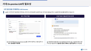 7
코드 작성 지원 사내 자료 내 필요한 정보 검색
사내 On-premise LLM의 필요성
LLM은수치적연구결과에서머무르는것이아니라현실에서실질적으로사무생산성을높이며,그놀랄만한효과를입증하고있습니다.
▲ 코딩 언어(Python/Java/Javascript)를 선택 후 원하는 내용 입력 시
코드 결과물이 제공됨
▲ 챗봇에게 대화 형식으로 질문을 던지면, RAG 기술에 의해 기존
사내 문서들로부터 필요한 정보가 빠르고 쉽게 탐색되어 제공됨
사무 생산성을 극대화하는 LLM Usecases
 