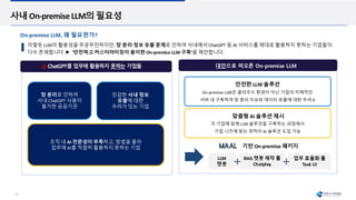 10
사내 On-premise LLM의 필요성
망 분리로 인하여
사내 ChatGPT 사용이
불가한 공공기관
민감한 사내 정보
유출에 대한
우려가 있는 기업
조직 내 AI 전문성이 부족하고, 방법을 몰라
업무에 AI를 적절히 활용하지 못하는 기업
On-premise LLM은 클라우드 환경이 아닌 기업의 자체적인
서버 내 구축하여 망 분리 이슈와 데이터 유출에 대한 우려 X
안전한 LLM 솔루션
맞춤형 AI 솔루션 제시
이렇듯 LLM의 활용성을 무궁무진하지만, 망 분리∙정보 유출 문제로 인하여 사내에서 ChatGPT 등 AI 서비스를 제대로 활용하지 못하는 기업들이
다수 존재합니다. ‘안전하고 커스터마이징이 용이한 On-premise LLM 구축’을 제안합니다.
대안으로 떠오른 On-premise LLM
각 기업에 맞춰 LLM 솔루션을 구축하는 과정에서
기업 니즈에 맞는 최적의 AI 솔루션 도입 가능
기반 On-premise 패키지
LLM
챗봇
RAG 챗봇 제작 툴
Chatplay
업무 효율화 툴
Task UI
On-premise LLM, 왜 필요한가?
ChatGPT를 업무에 활용하지 못하는 기업들
 