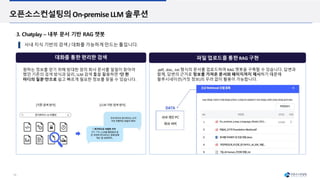 16
오픈소스컨설팅의On-premiseLLM 솔루션
3. Chatplay – 내부 문서 기반 RAG 챗봇
대화를 통한 편리한 검색
사내 지식 기반의 검색 / 대화를 가능하게 만드는 툴입니다.
원하는 정보를 얻기 위해 방대한 양의 회사 문서를 일일이 찾아야
했던 기존의 검색 방식과 달리, LLM 검색 툴을 활용하면 ‘단 한
마디의 질문’만으로 쉽고 빠르게 필요한 정보를 찾을 수 있습니다.
파일 업로드를 통한 RAG 구현
.pdf, .doc, .txt 형식의 문서를 업로드하여 RAG 챗봇을 구축할 수 있습니다. 답변과
함께, 답변의 근거로 정보를 가져온 문서와 페이지까지 제시하기 때문에
할루시네이션(거짓 정보)의 우려 없이 활용이 가능합니다.
 