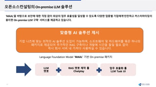 17
오픈소스컨설팅의On-premiseLLM 솔루션
‘MAAL’을 바탕으로 보안에 대한 걱정 없이 최상의 업무 효율성을 달성할 수 있도록 다양한 업종별 기업에게‘안전하고 커스터마이징이
용이한 On-premise LLM 구축’ 서비스를 제공하고 있습니다.
맞춤형 AI 솔루션 제시
기업 니즈에 맞는 최적의 AI 솔루션 도입이 가능하며, 소프트웨어 및 하드웨어를 묶은 하나의
패키지로 제공되어 추가적인 RAG 구축이나 개발에 시간을 들일 필요 없이
즉시 회사 서버 내 가져다 사용하실 수 있습니다.
 