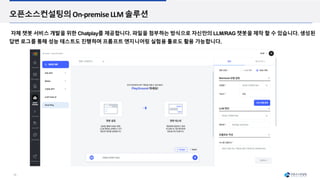 18
오픈소스컨설팅의On-premiseLLM 솔루션
자체 챗봇 서비스 개발을 위한 Chatplay를 제공합니다. 파일을 첨부하는 방식으로 자신만의 LLM/RAG 챗봇을 제작 할 수 있습니다. 생성된
답변 로그를 통해 성능 테스트도 진행하며 프롬프트 엔지니어링 실험용 툴로도 활용 가능합니다.
 