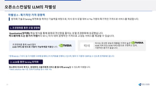 23
오픈소스컨설팅 LLM의 차별성
양자화 기술과 Serving 최적화 등 뛰어난 기술력을 바탕으로, 타사 유사 모델 대비 ⅕~⅒ 가량의 획기적인 가격으로 서비스를 제공합니다.
차별성 2 – 획기적인 가격 경쟁력
2. vLLM을 통한 Serving 최적화
Quantization(양자화) 학습 방식을 통해 용량과 연산량을 줄이는 모델 초경량화에 성공했습니다.
하드웨어에 드는 원가가 저렴하다 보니, 타사 대비 경제적인 가격으로 고성능 서비스를 제공할 수 있습니다.
*현재 MI210 / 가우디 등 더 저렴한 서버에 탑재하고자 최적화를 진행하고 있으며, 향후 더 가볍게 사용하실 수 있도록 최적화해드립니다.
1. 초경량화를 통한 모델 경량화
최소한의 인프라 투자로, 최대한의 사용자에게 서비스를 동시에 serving할 수 있도록 지원합니다.
* MAAL-albatross 70B 기준, 현재 약 30채널 동시 사용 가능
타사
타사는 유사한 성능의 제품을 가격이 높은
H100 서버 또는 A100 서버 4장으로 구현하고 있어,
기본적인 원가가 높습니다.
초경량화를 통해 70B모델이
A100 서버 2장 만으로 구동이 가능하게끔 지원합니다.
 