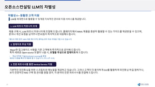 25
오픈소스컨설팅 LLM의 차별성
LLM을 최대한으로 활용할 수 있게끔 지속적인 관리와 지원 서비스를 제공합니다.
차별성 4 – 원활한 고객 지원
1. LLM 파트너 커뮤니티 초대
2. 업데이트 무상 지원
제품 구매 시, LLM 파트너 커뮤니티에 초청해 드립니다. 홈페이지에서 MAAL 제품을 충분히 활용할 수 있는 가이드를 제공받을 수 있으며,
문의나 개선 요청을 남겨주시면 PE팀이 즉각적으로 대응해드립니다.
Major한 업그레이드 사항을 기존 고객에게 즉각적으로 공지해 드립니다.
특히 새로운 Open-source 모델이 나올 시, 모델을 무상으로 업데이트해 드립니다.
• 학습 최적화 기술(Distributed Learning)을 통해
새로운 모델을 빠르게 제품화 할 수 있습니다. (약 2-3주 소요)
*별도로 제한 없이 100% 대응 해드리며, 원하실 경우 따로 미팅을 가질 수도 있습니다.
3. 전문 파트너사를 통한 Vertical Service 지원
기본적인 파인튜닝을 위한 스크립트와 매뉴얼을 제공하고 있습니다. 그러나 고객이 더 용이하게 GUI를 활용하여 파인튜닝 하길 원하거나,
보다 전문적인 RAG 구축 및 관리를 원할 경우, 각 분야의 전문 파트너사를 연결해 드립니다.
 