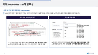 5
개인정보 데이터 마스킹
사내 On-premise LLM의 필요성
LLM은수치적연구결과에서머무르는것이아니라현실에서실질적으로사무생산성을높이며,그놀랄만한효과를입증하고있습니다.
▲ 고객 개인정보가 담겨있는 부분을 마스킹 처리 후 파일로 반환
▲ 민감한 개인정보를 사내 서버 안에서 안전하게 다룰 수 있음
▲ 다양한 규격을 지정한 하나의 규격으로 통일하여 파일로 반환
▲ 전화번호, 날짜, 주소 등 필요한 규격에 맞게 설계 지원 (무상)
사무 생산성을 극대화하는 LLM Usecases
규격 통일 자동화
 