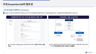 6
직원들에게 업무 처리 가이드를 제공하는 챗봇 구현 근로감독관 지원 시스템 구축
사내 On-premise LLM의 필요성
LLM은수치적연구결과에서머무르는것이아니라현실에서실질적으로사무생산성을높이며,그놀랄만한효과를입증하고있습니다.
▲ 사내 업무 지침을 Rag 로 검색하여 즉각적인 업무 가이드 검색
가능
▲사건 관련 참고자료 자연어 검색 및 진술조서 내용 분석 등의 방식
으로 근로감독관의 업무 프로세스 효율화
사무 생산성을 극대화하는 LLM Usecases
 