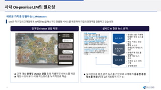 8
인게임 Chatbot 상담 지원 실시간 AI 증권 뉴스 요약
사내 On-premise LLM의 필요성
LLM은각기업의고객들에게24시간/365일혁신적인맞춤형서비스를제공하며기업의경쟁력을강화하고있습니다.
▲ 고객 대상 인게임 chatbot 상담 등의 차별적인 서비스를 제공
▲ 게임사의 내부 지식과 히스토리를 누적적으로 학습
▲ 실시간으로 증권 관련 뉴스를 기반으로 고객에게 유용한 증권
정보를 제공 (자동 pdf 리포팅까지 가능)
종목 : XXXXX (00000)
상반기 호주 스마트팜 진출
동사는 호주 스마트팜 공급 계약 체결이
임박했다. 올해……. 시공진행률에 따라
매출이 인식되며, 이번 수주금액의 약
50%가 올해 매출에 반영될 것으로
보인다. 이에 2024년 해외 스마트팜
매출은 약 350억원으로 예상된다. 시공….
호주 프로젝트, 4년간 5,000억원 규모
3Q24에도 추가적인 호주 스마트팜
수주가 기대된다. 동사는 3분기에 호주
퀸즐랜드 대학교와 2개 캠퍼스 내
연구용 ……
• 생성형 AI를 이용해
방대한 양의 뉴스를
요약
• 핵심 키워드 정보
제공
뉴스 요약
호재/악재
분류
뉴스 분류
• 종목 뉴스가
호재인지 악재인지
구분
• 호재/악재 정도를
수치화
• 분류 대상 뉴스
정의
• 언론사 뉴스 중복
식별
• 유형별 분류
새로운 가치를 창출하는 LLM Usecases
 