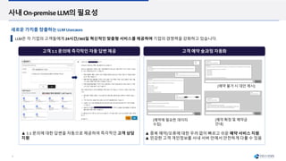 9
사내 On-premise LLM의 필요성
고객 1:1 문의에 즉각적인 자동 답변 제공 고객 예약 全과정 자동화
▲ 1:1 문의에 대한 답변을 자동으로 제공하여 즉각적인 고객 상담
지원
[예약 불가 시 대안 제시]
[예약에 필요한 데이터
수집]
[예약 확정 및 예약금
안내]
▲ 중복 예약/오류에 대한 우려 없이 빠르고 쉬운 예약 서비스 지원
▲ 민감한 고객 개인정보를 사내 서버 안에서 안전하게 다룰 수 있음
LLM은 각 기업의 고객들에게 24시간/365일 혁신적인 맞춤형 서비스를 제공하며 기업의 경쟁력을 강화하고 있습니다.
새로운 가치를 창출하는 LLM Usecases
 