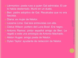 Lérmontov: poeta ruso a quien Gal admiraba. El zar lo había desterrado. Murió en un duelo.Ben: padre adoptivo de Gal. Recalcaba que no era fascista.Diana: ex mujer de Néstor.Lezama Lima: Gal leía entrevistas con ella.Cletus Wilson: portero del Luna Bowl. Era negro.Antonio Ramos: pintor español amigo de Ben. Le regaló a este una antología de Antonio Machado.AlstonHuges: amigo poeta de Néstor.Dylan Taylor: ayudante de redacción de Néstor.Laura Noya. 1º de bachillerato. Literaturas hispánicas.