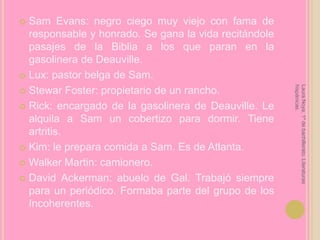 Sam Evans: negro ciego muy viejo con fama de responsable y honrado. Se gana la vida recitándole pasajes de la Biblia a los que paran en la gasolinera de Deauville.Lux: pastor belga de Sam.Stewar Foster: propietario de un rancho.Rick: encargado de la gasolinera de Deauville. Le alquila a Sam un cobertizo para dormir. Tiene artritis.Kim: le prepara comida a Sam. Es de Atlanta.Walker Martin: camionero.David Ackerman: abuelo de Gal. Trabajó siempre para un periódico. Formaba parte del grupo de los Incoherentes.Laura Noya. 1º de bachillerato. Literaturas hispánicas.