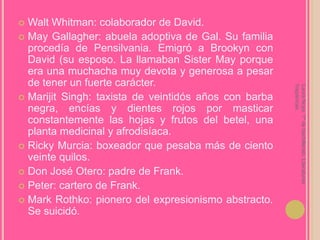 Walt Whitman: colaborador de David.MayGallagher: abuela adoptiva de Gal. Su familia procedía de Pensilvania. Emigró a Brookyn con David (su esposo. La llamaban SisterMay porque era una muchacha muy devota y generosa a pesar de tener un fuerte carácter.Marijit Singh: taxista de veintidós años con barba negra, encías y dientes rojos por masticar constantemente las hojas y frutos del betel, una planta medicinal y afrodisíaca.Ricky Murcia: boxeador que pesaba más de ciento veinte quilos.Don José Otero: padre de Frank.Peter: cartero de Frank.Mark Rothko: pionero del expresionismo abstracto. Se suicidó.Laura Noya. 1º de bachillerato. Literaturas hispánicas.