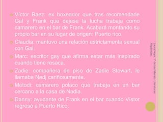 Víctor Báez: ex boxeador que tras recomendarle Gal y Frank que dejase la lucha trabaja como camarero en el bar de Frank. Acabará montando su propio bar en su lugar de origen: Puerto rico.Claudia: mantuvo una relación estrictamente sexual con Gal.Marc: escritor gay que afirma estar más inspirado cuando tiene resaca.Zadie: compañera de piso de Zadie Stewart, le llamaba Nadj cariñosamente.Metodi: camarero polaco que trabaja en un bar cercano a la casa de Nadia.Danny: ayudante de Frank en el bar cuando Vístor regresó a Puerto Rico.Laura Noya. 1º de bachillerato. Literaturas hispánicas.