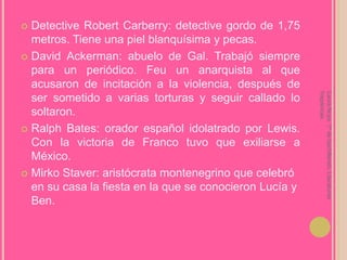 Detective Robert Carberry: detective gordo de 1,75 metros. Tiene una piel blanquísima y pecas.David Ackerman: abuelo de Gal. Trabajó siempre para un periódico. Feu un anarquista al que acusaron de incitación a la violencia, después de ser sometido a varias torturas y seguir callado lo soltaron.Ralph Bates: orador español idolatrado por Lewis. Con la victoria de Franco tuvo que exiliarse a México.MirkoStaver: aristócrata montenegrino que celebró en su casa la fiesta en la que se conocieron Lucía y Ben.Laura Noya. 1º de bachillerato. Literaturas hispánicas.