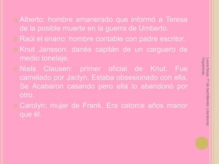 Alberto: hombre amanerado que informó a Teresa de la posible muerte en la guerra de Umberto.Raúl el enano: hombre contable con padre escritor.KnutJansson: danés capitán de un carguero de medio tonelaje.NielsClausen: primer oficial de Knut. Fue camelado por Jaclyn. Estaba obsesionado con ella. Se Acabaron casando pero ella lo abandonó por otro.Carolyn: mujer de Frank. Era catorce años manor que él.Laura Noya. 1º de bachillerato. Literaturas hispánicas.