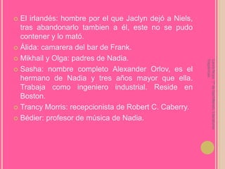 El irlandés: hombre por el que Jaclyn dejó a Niels, tras abandonarlo tambien a él, este no se pudo contener y lo mató.Álida: camarera del bar de Frank.Mikhail y Olga: padres de Nadia.Sasha: nombre completo Alexander Orlov, es el hermano de Nadia y tres años mayor que ella. Trabaja como ingeniero industrial. Reside en Boston.Trancy Morris: recepcionista de Robert C. Caberry.Bédier: profesor de música de Nadia.Laura Noya. 1º de bachillerato. Literaturas hispánicas.