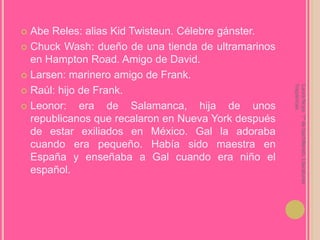 Abe Reles: alias KidTwisteun. Célebre gánster.ChuckWash: dueño de una tienda de ultramarinos en Hampton Road. Amigo de David.Larsen: marinero amigo de Frank.Raúl: hijo de Frank.Leonor: era de Salamanca, hija de unos republicanos que recalaron en Nueva York después de estar exiliados en México. Gal la adoraba cuando era pequeño. Había sido maestra en España y enseñaba a Gal cuando era niño el español.Laura Noya. 1º de bachillerato. Literaturas hispánicas.