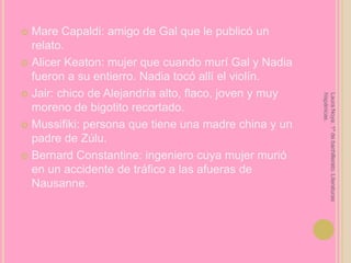 Mare Capaldi: amigo de Gal que le publicó un relato.Alicer Keaton: mujer que cuando murí Gal y Nadia fueron a su entierro. Nadia tocó allí el violín.Jair: chico de Alejandría alto, flaco, joven y muy moreno de bigotito recortado.Mussifiki: persona que tiene una madre china y un padre de Zúlu.Bernard Constantine: ingeniero cuya mujer murió en un accidente de tráfico a las afueras de Nausanne.Laura Noya. 1º de bachillerato. Literaturas hispánicas.