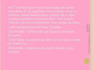 Mr. T: hombre que vive en los túneles de Lower East Side. En la superficie era conocido como La Sombra. Sabía exactamente cuándo iba a morir, cuando cumpliera cincuenta años. Fue el sexto miembro de los Incoherentes. Gran amigo de Alfau. José: recepcionista del Hotel Chelsea.Eric Rossef: hombre del que Nadia se enamoró. Era judío.ColmTalbo: ex policía que abrió un bar justo al lado de Wilde Fire.Esmeralda: prostituta que intentó vender a Gal cocaína.Laura Noya. 1º de bachillerato. Literaturas hispánicas.