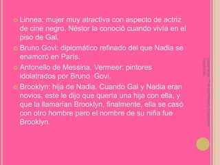 Linnea: mujer muy atractiva con aspecto de actriz de cine negro. Néstor la conoció cuando vivía en el piso de Gal.Bruno Govi: diplomático refinado del que Nadia se enamoró en París.Antonello de Messina, Vermeer: pintores idolatrados por Bruno  Govi.Brooklyn: hija de Nadia. Cuando Gal y Nadia eran novios, este le dijo que quería una hija con ella, y que la llamarían Brooklyn, finalmente, ella se casó con otro hombre pero el nombre de su niña fue Brooklyn.Laura Noya. 1º de bachillerato. Literaturas hispánicas.