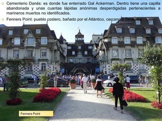 Laura Noya. 1º de bachillerato. Literaturas hispánicas.Cementerio Danés: es donde fue enterrado Gal Ackerman. Dentro tiene una capilla abandonada y unas cuantas lápidas anónimas desperdigadas pertenecientes a marineros muertos no identificados.Fenners Point: pueblo costero, bañado por el Atlántico, cercano a Deauville.Fenners Point
