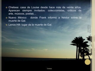 Chelsea: casa de Louise desde hace más de veinte años. Aparecen siempre invitados: coleccionistas, críticos de arte, músicos, poetas…Nuevo México:  donde Frank informó a Néstor sobre la muerte de Gal.Lenox Hill: lugar de la muerte de Gal.Laura Noya. 1º de bachillerato. Literaturas hispánicas.Chelsea